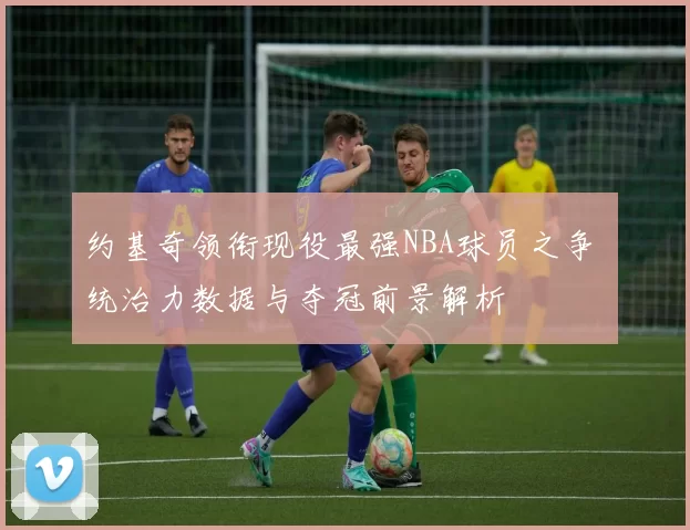 约基奇领衔现役最强NBA球员之争 统治力数据与夺冠前景解析