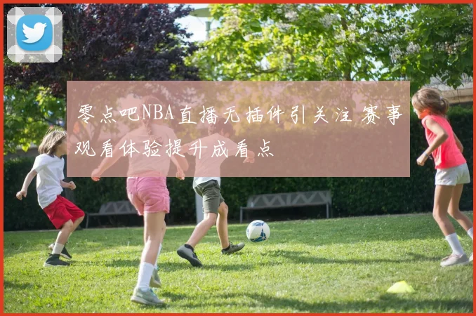 零点吧NBA直播无插件引关注 赛事观看体验提升成看点