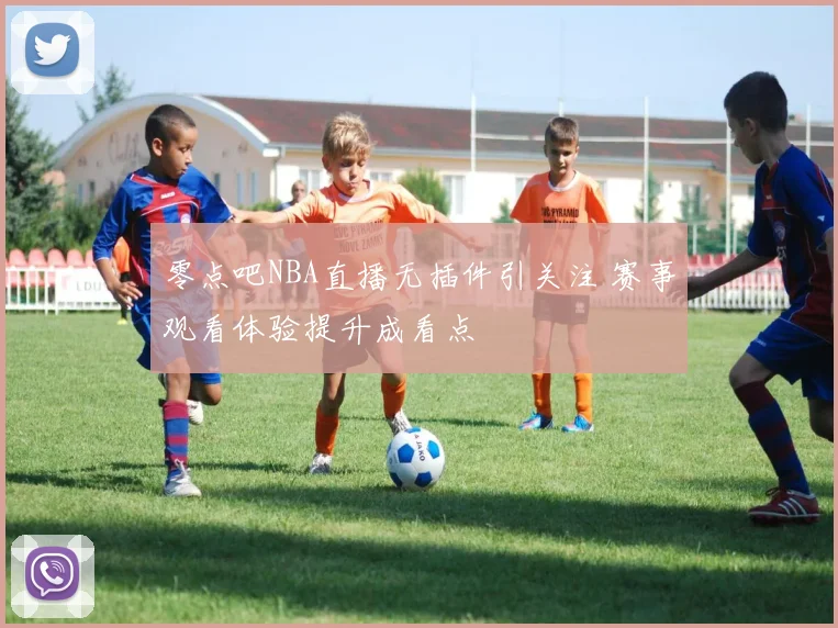 零点吧NBA直播无插件引关注 赛事观看体验提升成看点
